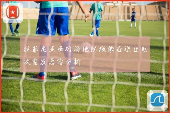 拉菲尼亚面对海地防线能否送出助攻首发悬念分析