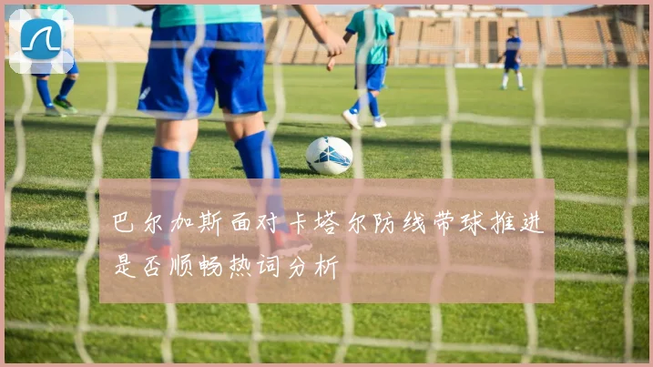 巴尔加斯面对卡塔尔防线带球推进是否顺畅热词分析