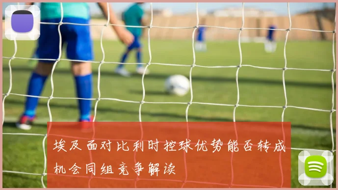 埃及面对比利时控球优势能否转成机会同组竞争解读