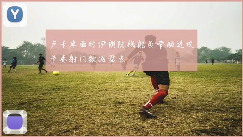 卢卡库面对伊朗防线能否带动进攻节奏射门数据盘点