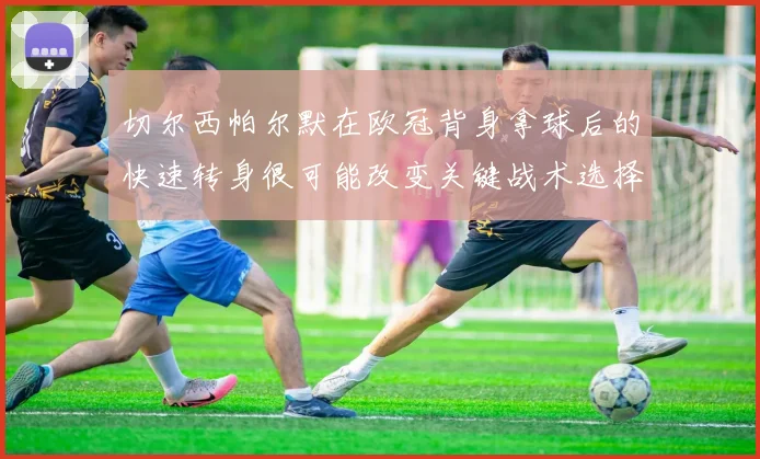 切尔西帕尔默在欧冠背身拿球后的快速转身很可能改变关键战术选择