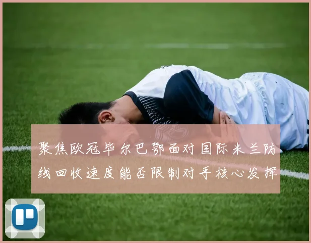 聚焦欧冠毕尔巴鄂面对国际米兰防线回收速度能否限制对手核心发挥