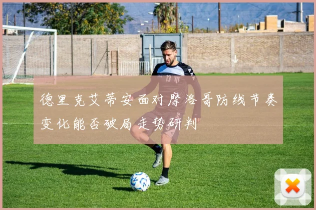 德里克艾蒂安面对摩洛哥防线节奏变化能否破局走势研判