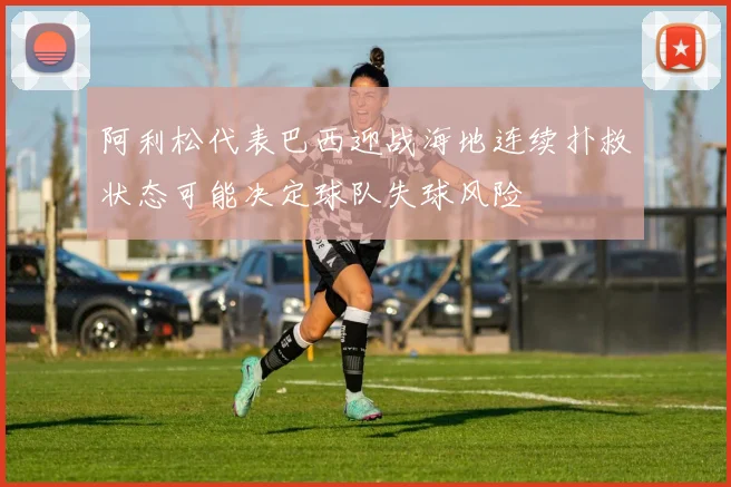 阿利松代表巴西迎战海地连续扑救状态可能决定球队失球风险