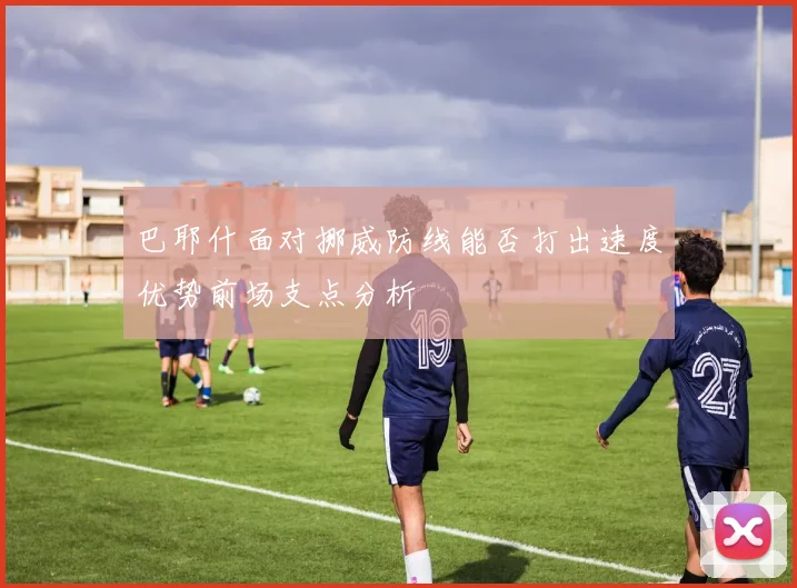 巴耶什面对挪威防线能否打出速度优势前场支点分析