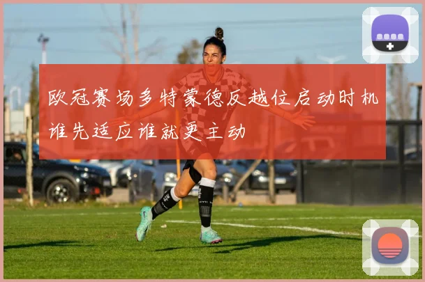 欧冠赛场多特蒙德反越位启动时机谁先适应谁就更主动