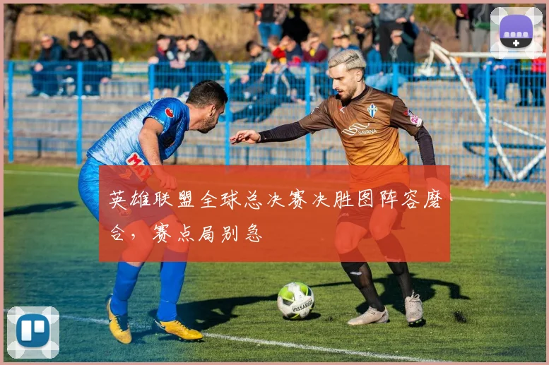 英雄联盟全球总决赛决胜图阵容磨合，赛点局别急
