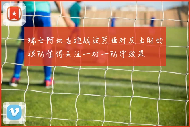 瑞士阿坎吉迎战波黑面对反击时的退防值得关注一对一防守效果