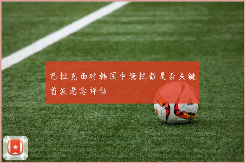 巴拉克面对韩国中场拦截是否关键首发悬念评估