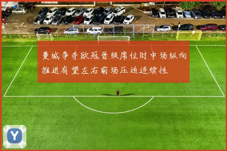 曼城争夺欧冠晋级席位时中场纵向推进有望左右前场压迫连续性