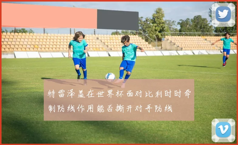 特雷泽盖在世界杯面对比利时时牵制防线作用能否撕开对手防线