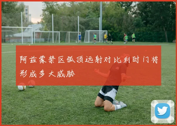 阿兹蒙禁区弧顶远射对比利时门将形成多大威胁