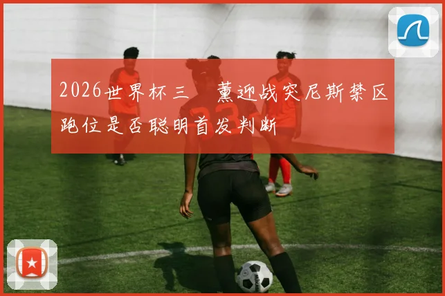 2026世界杯三笘薰迎战突尼斯禁区跑位是否聪明首发判断