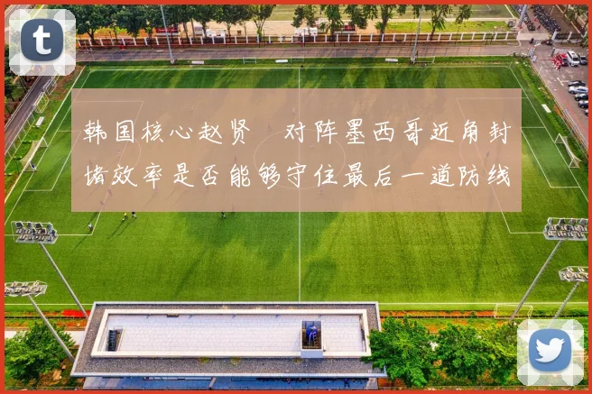 韩国核心赵贤祐对阵墨西哥近角封堵效率是否能够守住最后一道防线
