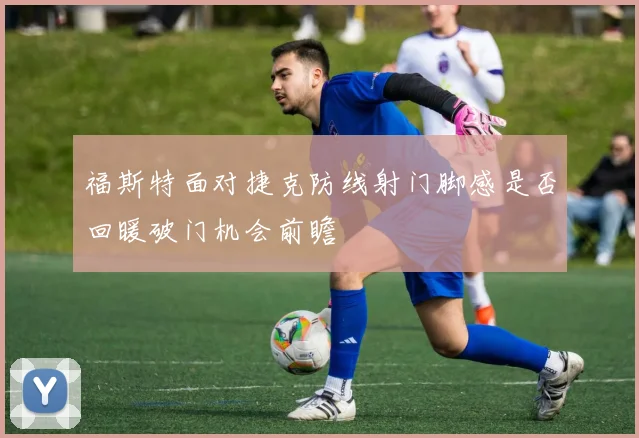 福斯特面对捷克防线射门脚感是否回暖破门机会前瞻