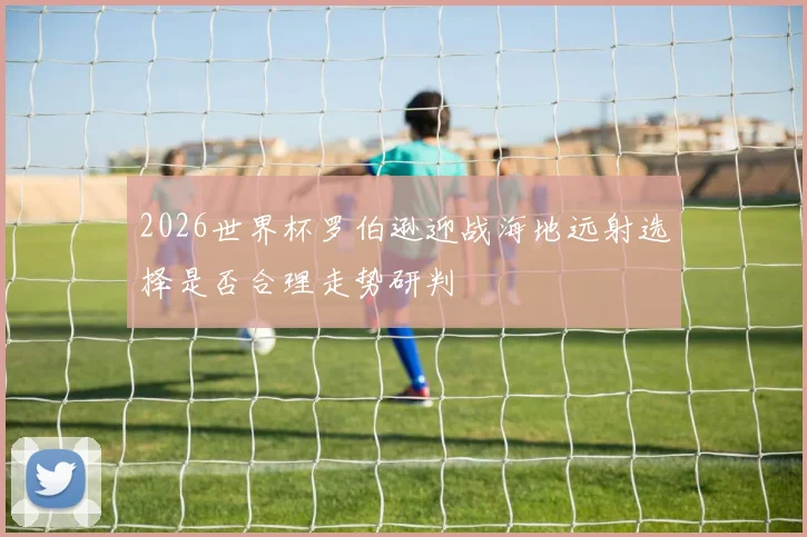 2026世界杯罗伯逊迎战海地远射选择是否合理走势研判