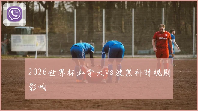 2026世界杯加拿大vs波黑补时规则影响