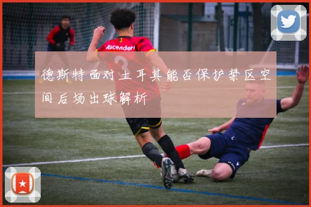 德斯特面对土耳其能否保护禁区空间后场出球解析
