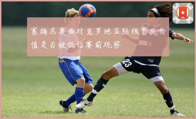 塞梅尼奥面对克罗地亚防线首发价值是否被低估赛前观察
