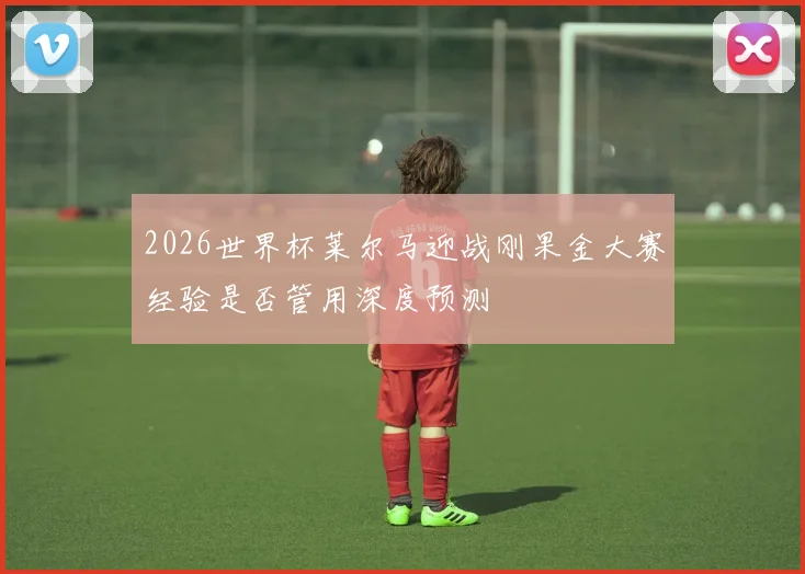 2026世界杯莱尔马迎战刚果金大赛经验是否管用深度预测