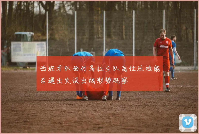 西班牙队面对乌拉圭队高位压迫能否逼出失误出线形势观察