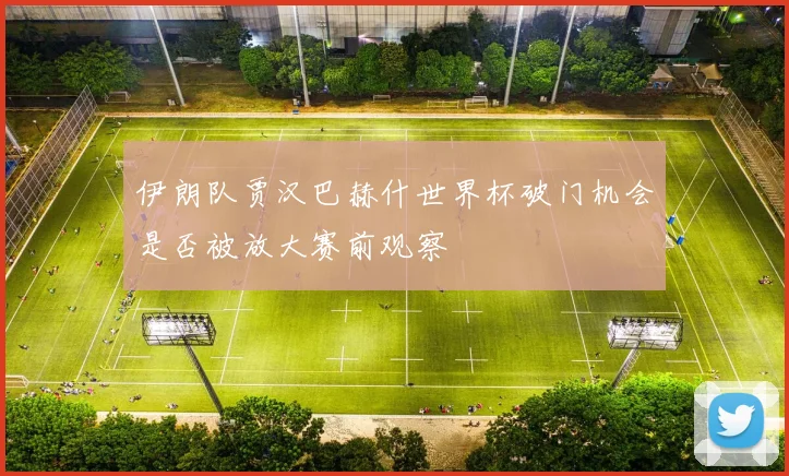 伊朗队贾汉巴赫什世界杯破门机会是否被放大赛前观察