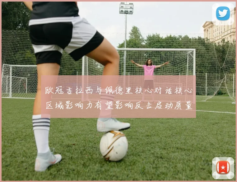 欧冠吉拉西与佩德里核心对话核心区域影响力有望影响反击启动质量