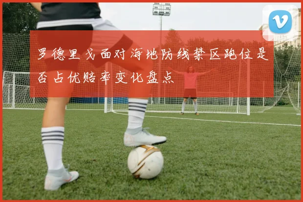 罗德里戈面对海地防线禁区跑位是否占优赔率变化盘点