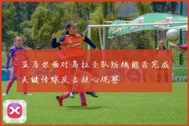 亚马尔面对乌拉圭队防线能否完成关键传球反击核心观察