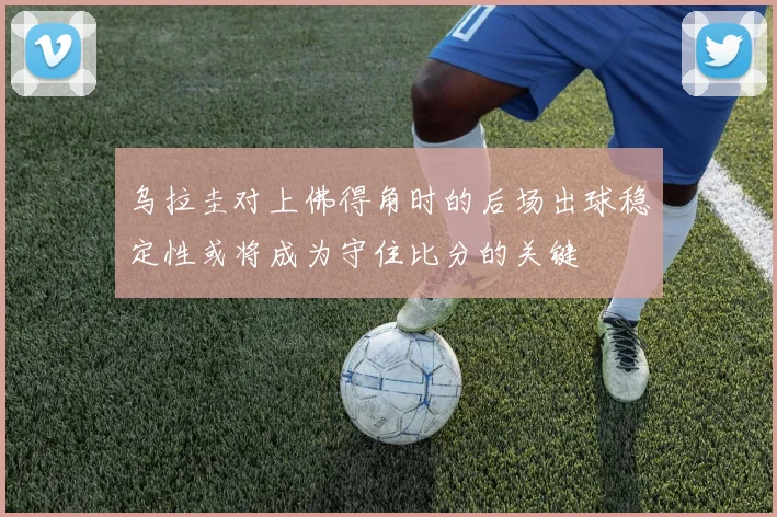 乌拉圭对上佛得角时的后场出球稳定性或将成为守住比分的关键