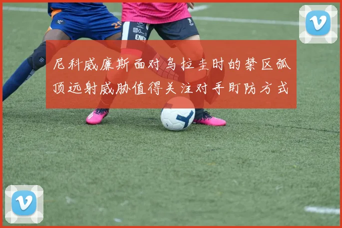 尼科威廉斯面对乌拉圭时的禁区弧顶远射威胁值得关注对手盯防方式