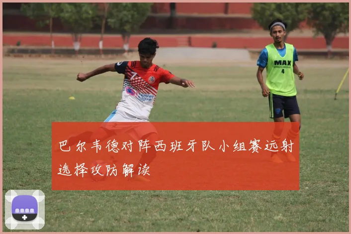 巴尔韦德对阵西班牙队小组赛远射选择攻防解读