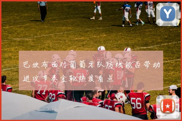 巴坎布面对葡萄牙队防线能否带动进攻节奏金靴热度看点