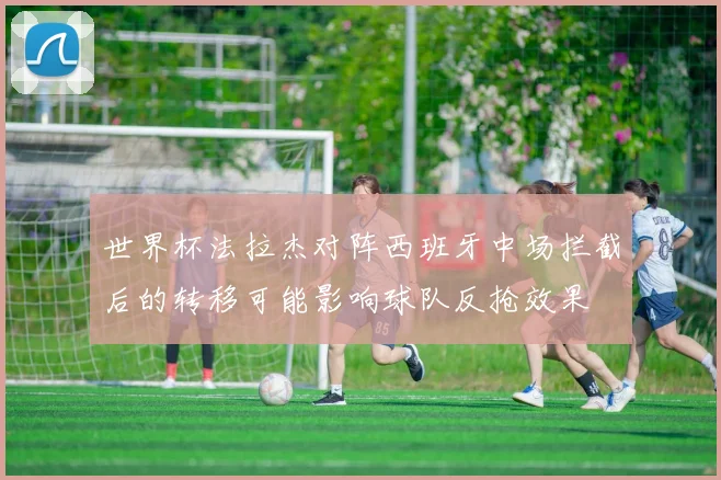世界杯法拉杰对阵西班牙中场拦截后的转移可能影响球队反抢效果