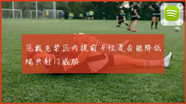 范戴克禁区内提前卡位是否能降低瑞典射门威胁