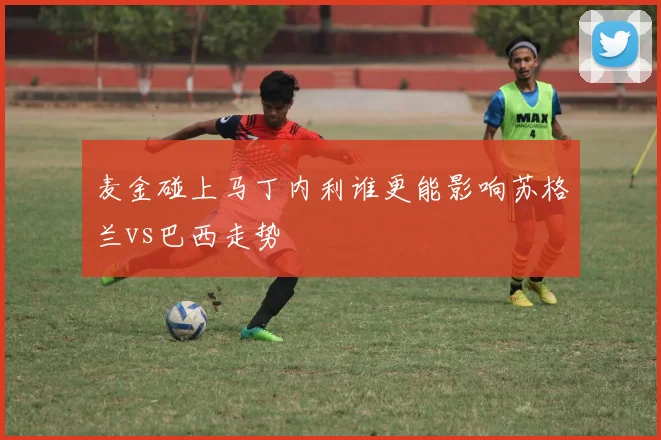 麦金碰上马丁内利谁更能影响苏格兰vs巴西走势