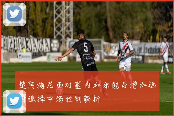 楚阿梅尼面对塞内加尔能否增加远射选择中场控制解析