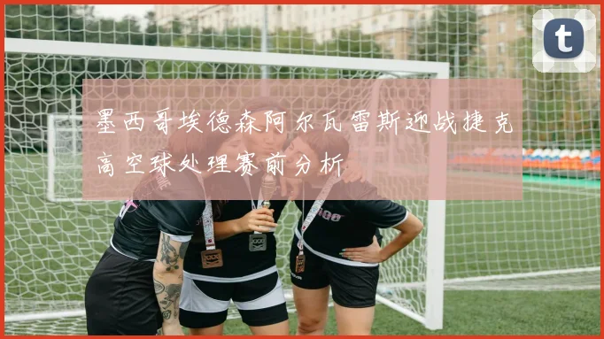 墨西哥埃德森阿尔瓦雷斯迎战捷克高空球处理赛前分析