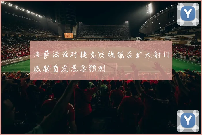 洛萨诺面对捷克防线能否扩大射门威胁首发悬念预测