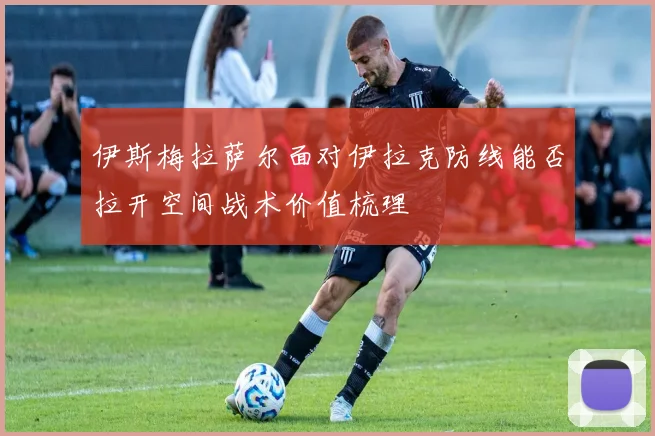 伊斯梅拉萨尔面对伊拉克防线能否拉开空间战术价值梳理