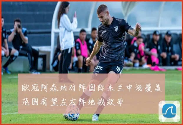 欧冠阿森纳对阵国际米兰中场覆盖范围有望左右阵地战效率