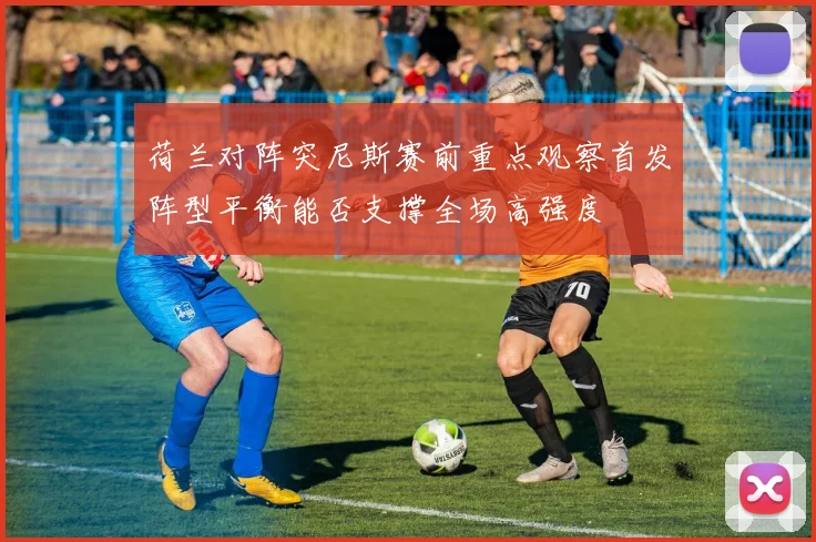 荷兰对阵突尼斯赛前重点观察首发阵型平衡能否支撑全场高强度