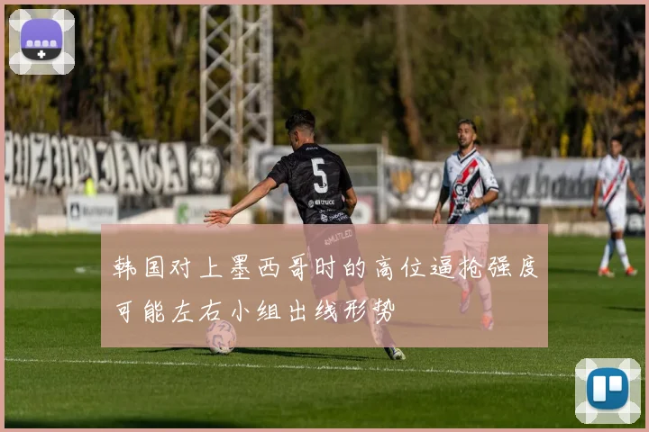 韩国对上墨西哥时的高位逼抢强度可能左右小组出线形势