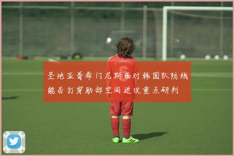 圣地亚哥希门尼斯面对韩国队防线能否打穿肋部空间进攻重点研判