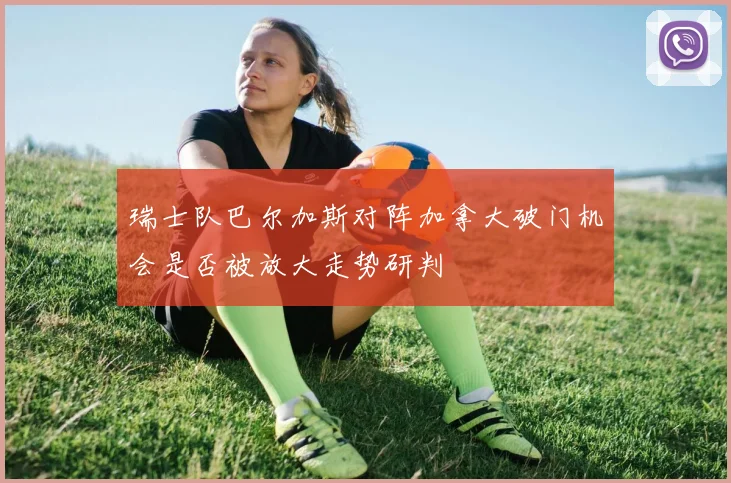 瑞士队巴尔加斯对阵加拿大破门机会是否被放大走势研判