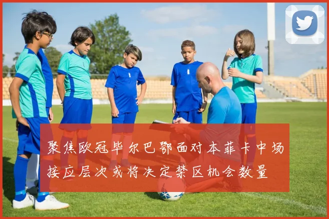 聚焦欧冠毕尔巴鄂面对本菲卡中场接应层次或将决定禁区机会数量