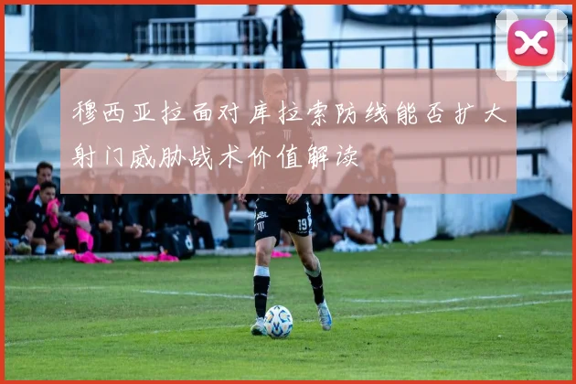 穆西亚拉面对库拉索防线能否扩大射门威胁战术价值解读