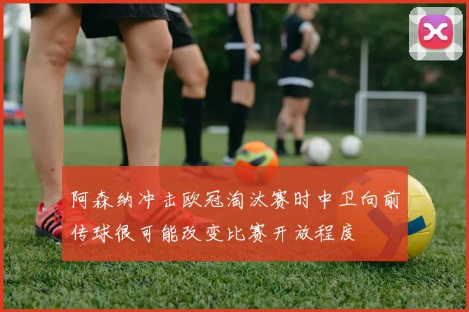 阿森纳冲击欧冠淘汰赛时中卫向前传球很可能改变比赛开放程度