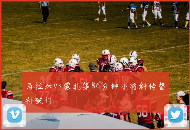 马拉加vs蒙扎第86分钟小将斜传替补破门