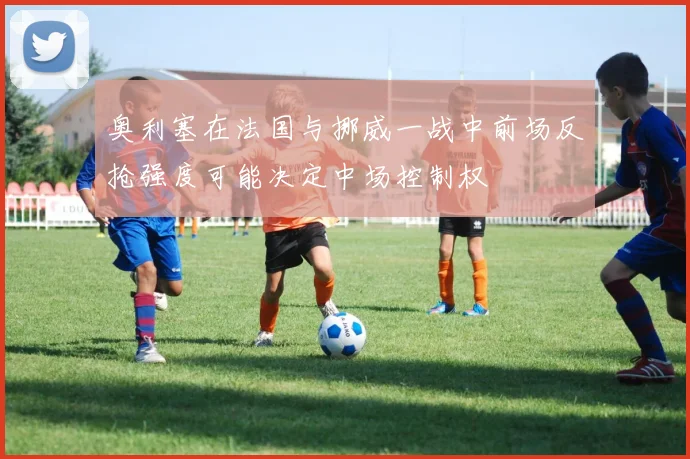 奥利塞在法国与挪威一战中前场反抢强度可能决定中场控制权